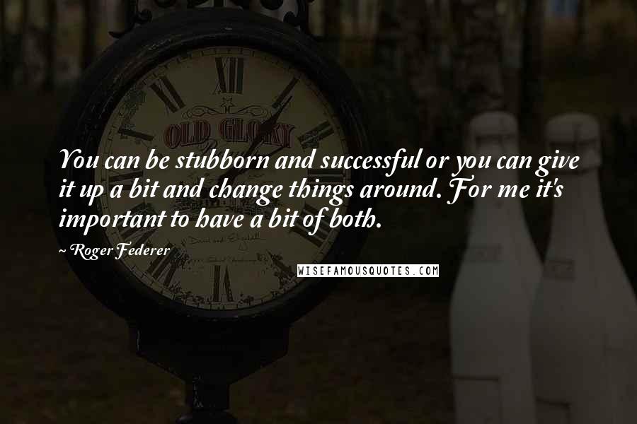 Roger Federer Quotes: You can be stubborn and successful or you can give it up a bit and change things around. For me it's important to have a bit of both.