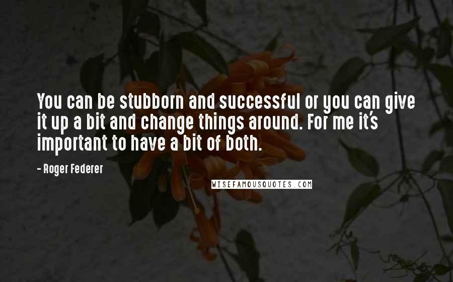 Roger Federer Quotes: You can be stubborn and successful or you can give it up a bit and change things around. For me it's important to have a bit of both.