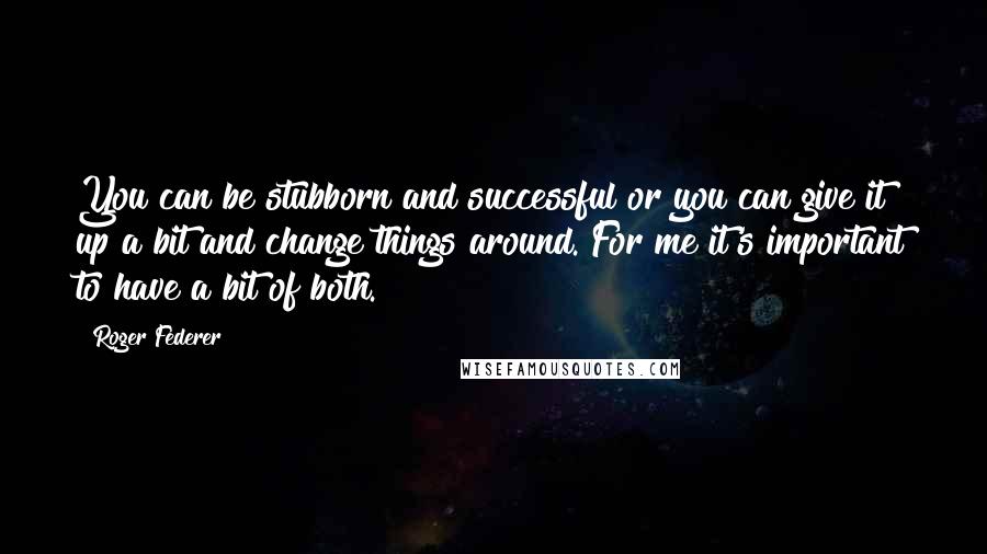 Roger Federer Quotes: You can be stubborn and successful or you can give it up a bit and change things around. For me it's important to have a bit of both.