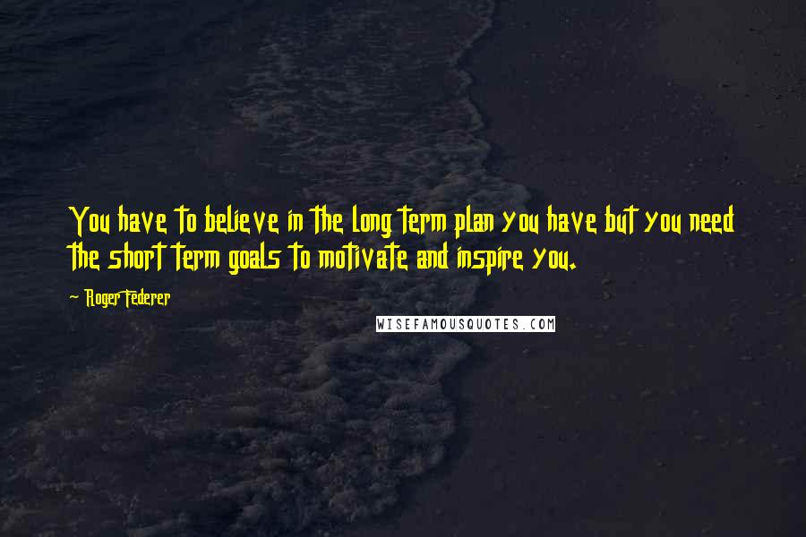 Roger Federer Quotes: You have to believe in the long term plan you have but you need the short term goals to motivate and inspire you.