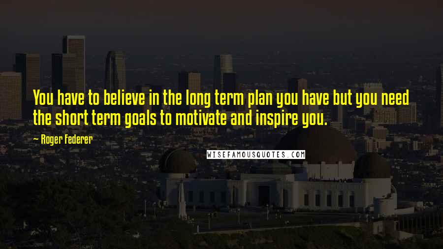 Roger Federer Quotes: You have to believe in the long term plan you have but you need the short term goals to motivate and inspire you.
