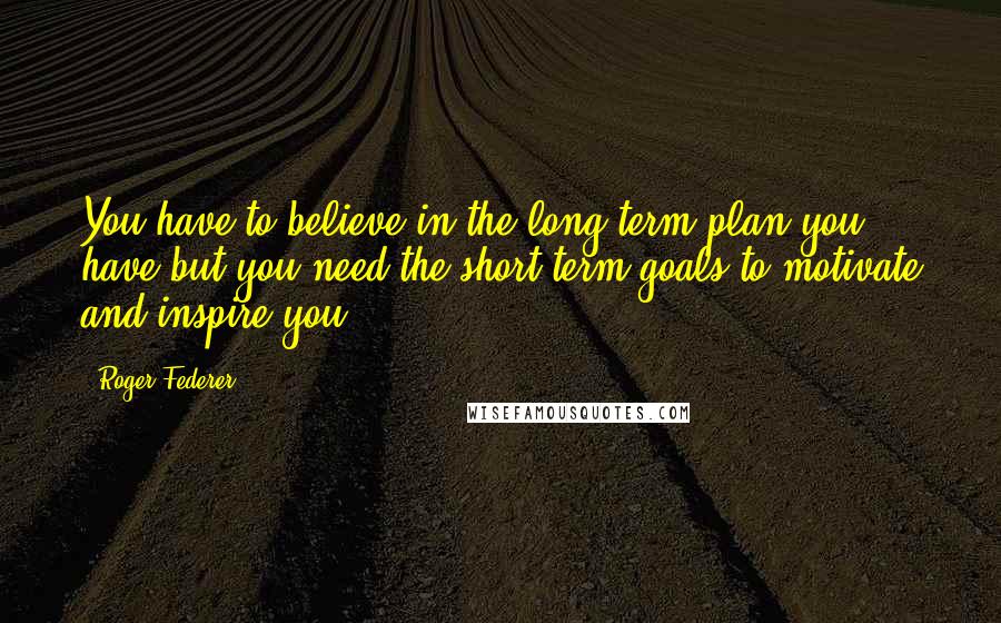 Roger Federer Quotes: You have to believe in the long term plan you have but you need the short term goals to motivate and inspire you.