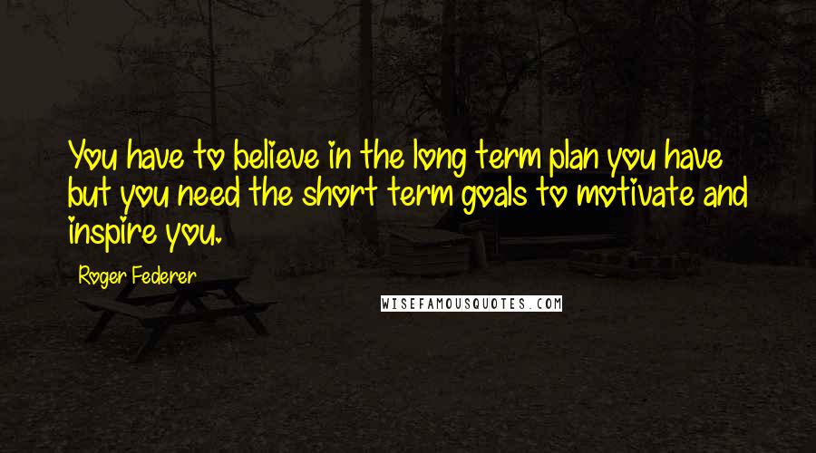 Roger Federer Quotes: You have to believe in the long term plan you have but you need the short term goals to motivate and inspire you.