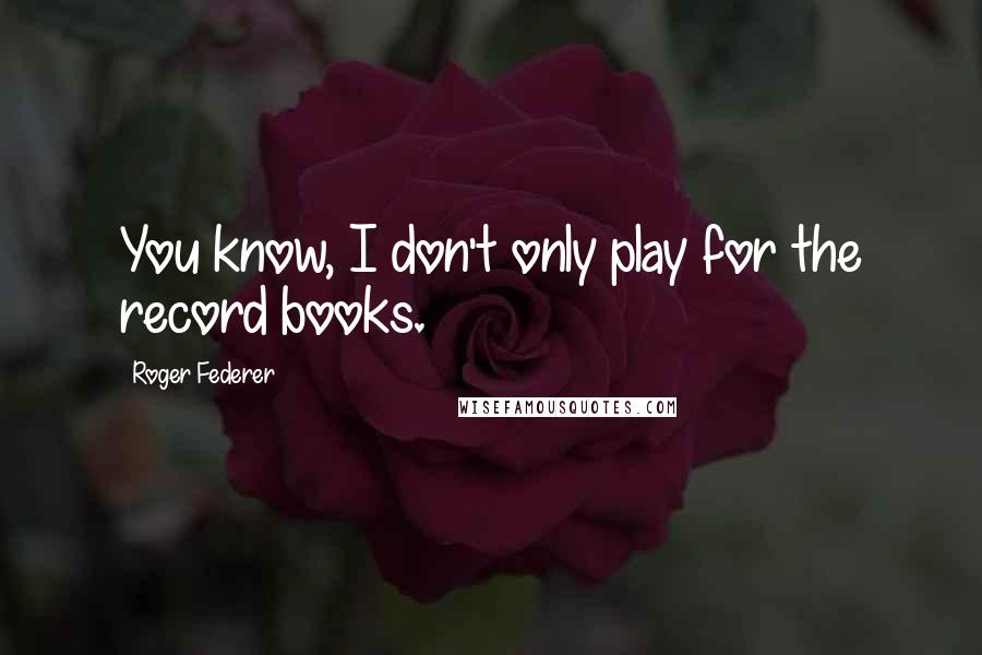Roger Federer Quotes: You know, I don't only play for the record books.