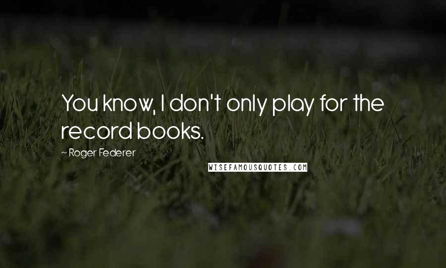 Roger Federer Quotes: You know, I don't only play for the record books.