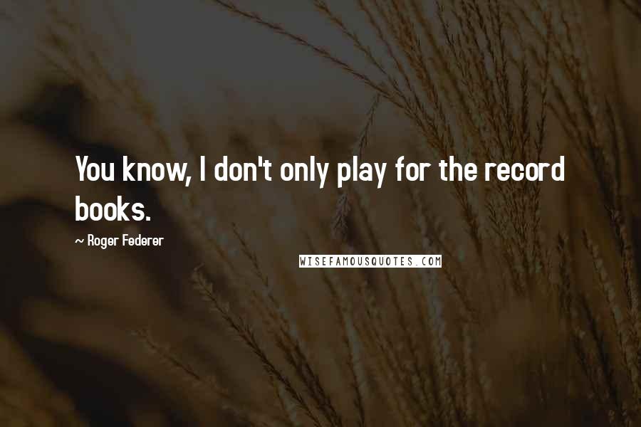 Roger Federer Quotes: You know, I don't only play for the record books.