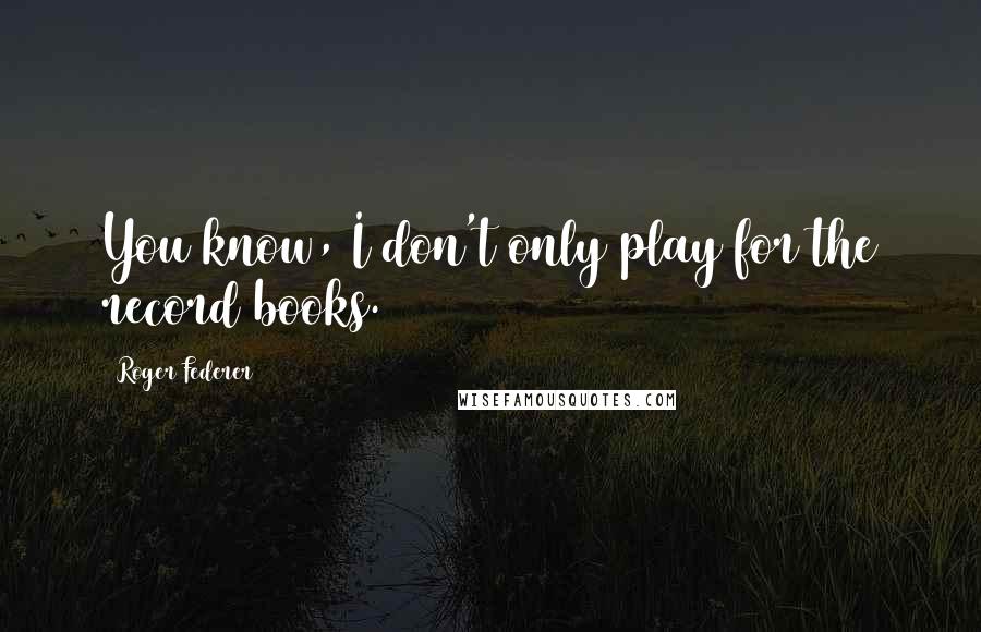 Roger Federer Quotes: You know, I don't only play for the record books.