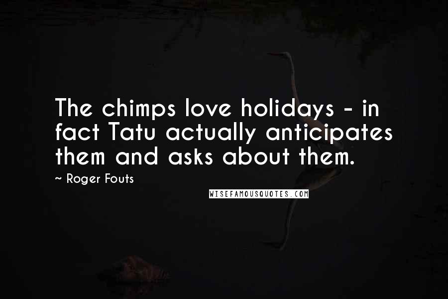 Roger Fouts Quotes: The chimps love holidays - in fact Tatu actually anticipates them and asks about them.