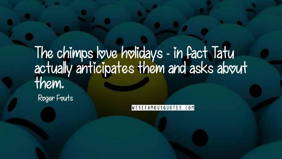 Roger Fouts Quotes: The chimps love holidays - in fact Tatu actually anticipates them and asks about them.