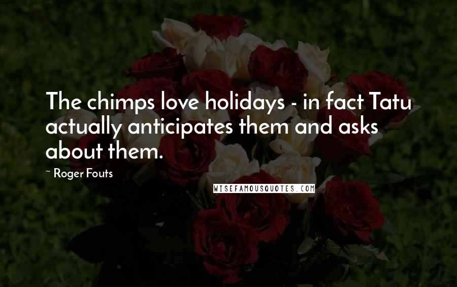 Roger Fouts Quotes: The chimps love holidays - in fact Tatu actually anticipates them and asks about them.