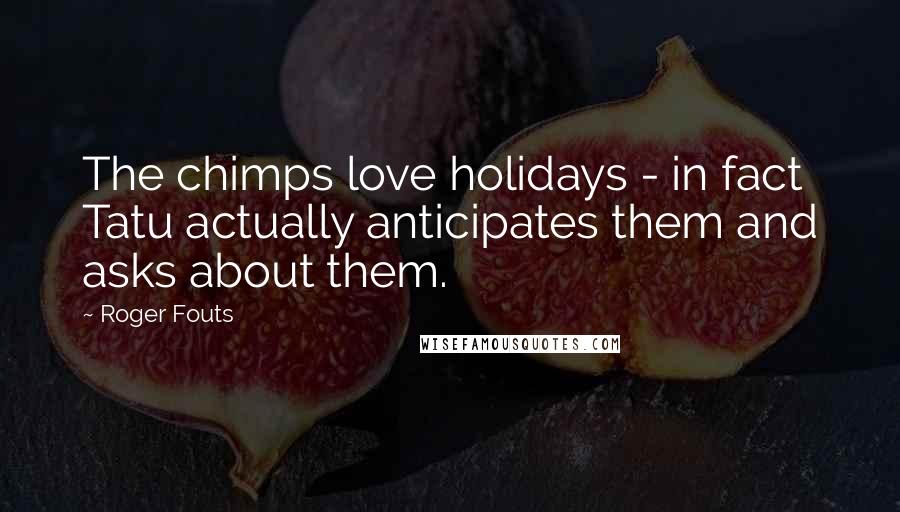 Roger Fouts Quotes: The chimps love holidays - in fact Tatu actually anticipates them and asks about them.