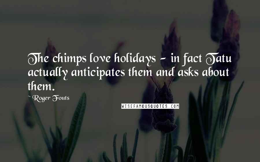 Roger Fouts Quotes: The chimps love holidays - in fact Tatu actually anticipates them and asks about them.