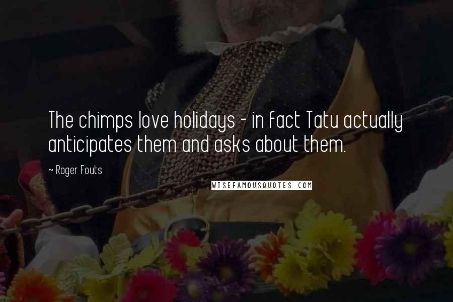 Roger Fouts Quotes: The chimps love holidays - in fact Tatu actually anticipates them and asks about them.