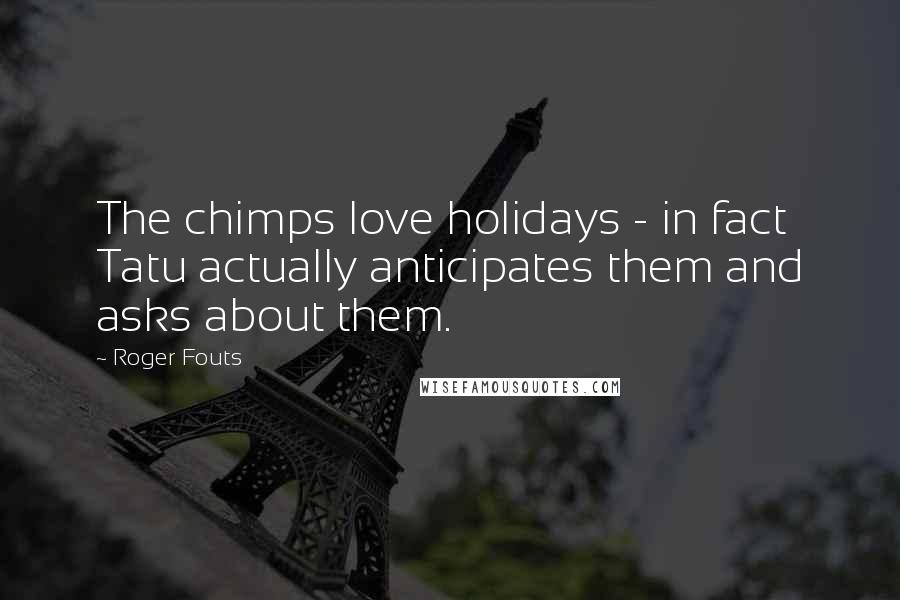 Roger Fouts Quotes: The chimps love holidays - in fact Tatu actually anticipates them and asks about them.