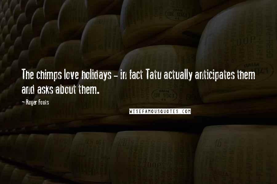 Roger Fouts Quotes: The chimps love holidays - in fact Tatu actually anticipates them and asks about them.