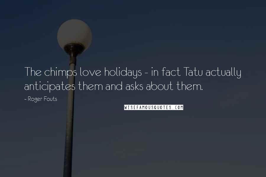 Roger Fouts Quotes: The chimps love holidays - in fact Tatu actually anticipates them and asks about them.
