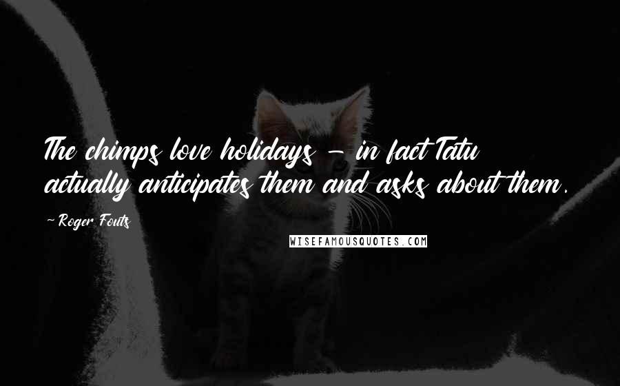 Roger Fouts Quotes: The chimps love holidays - in fact Tatu actually anticipates them and asks about them.