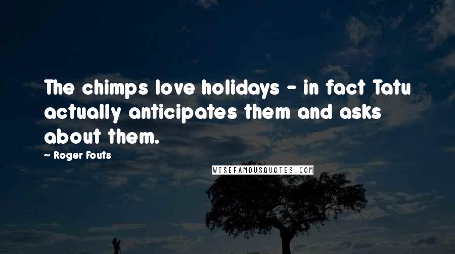 Roger Fouts Quotes: The chimps love holidays - in fact Tatu actually anticipates them and asks about them.