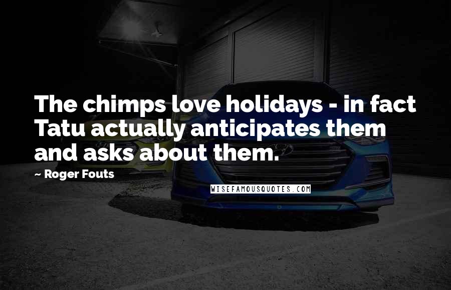 Roger Fouts Quotes: The chimps love holidays - in fact Tatu actually anticipates them and asks about them.