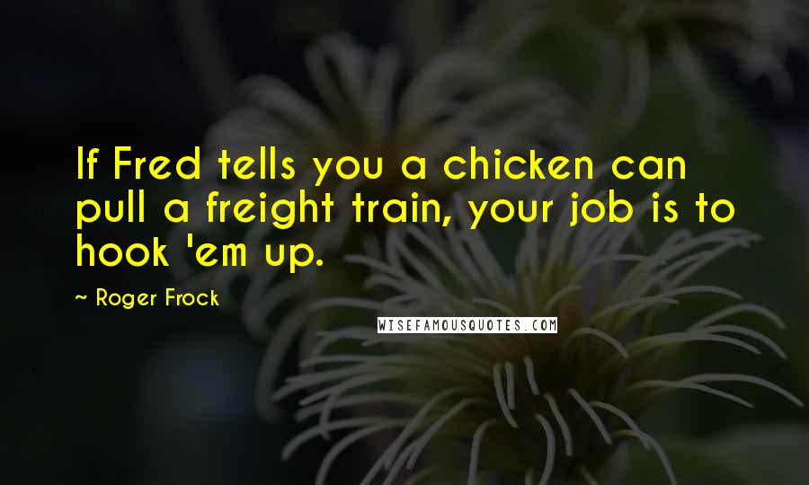 Roger Frock Quotes: If Fred tells you a chicken can pull a freight train, your job is to hook 'em up.