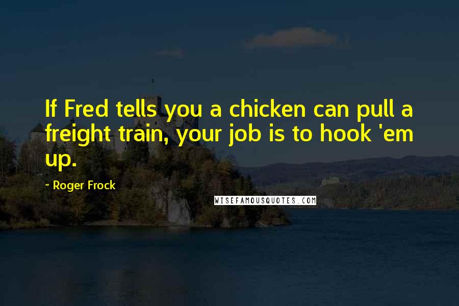 Roger Frock Quotes: If Fred tells you a chicken can pull a freight train, your job is to hook 'em up.