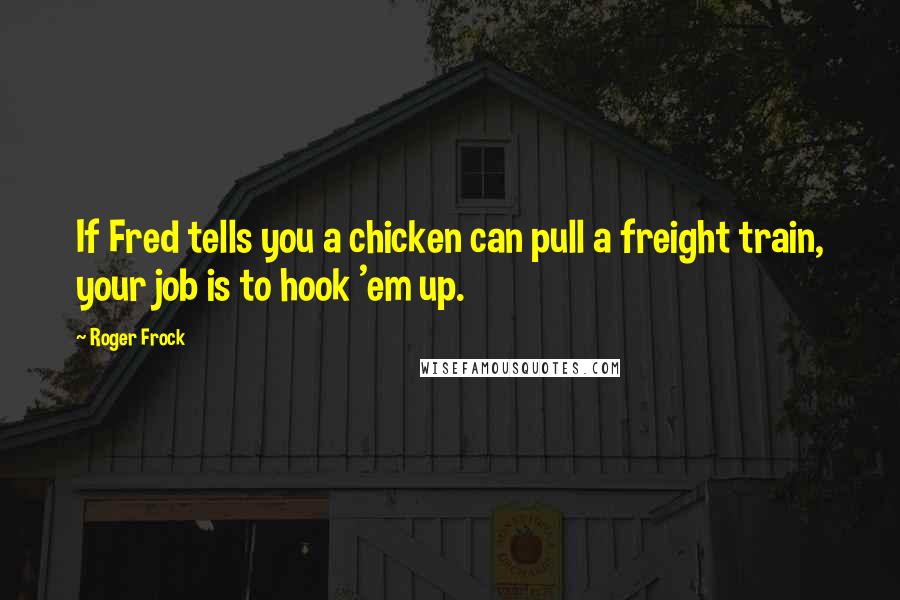 Roger Frock Quotes: If Fred tells you a chicken can pull a freight train, your job is to hook 'em up.