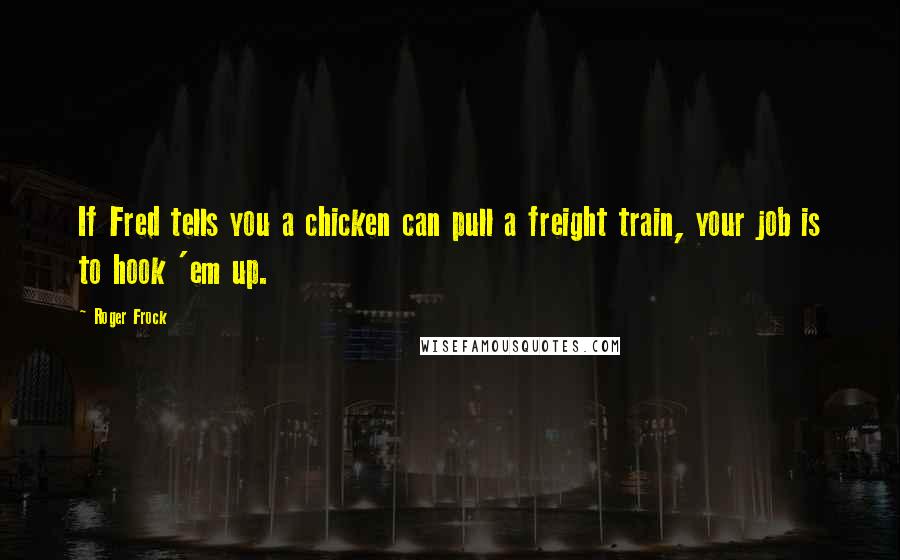 Roger Frock Quotes: If Fred tells you a chicken can pull a freight train, your job is to hook 'em up.