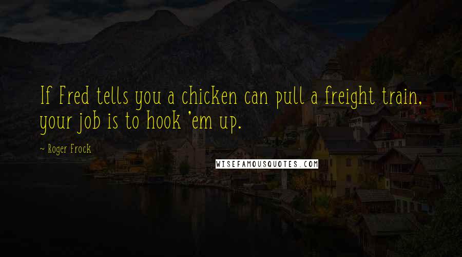 Roger Frock Quotes: If Fred tells you a chicken can pull a freight train, your job is to hook 'em up.