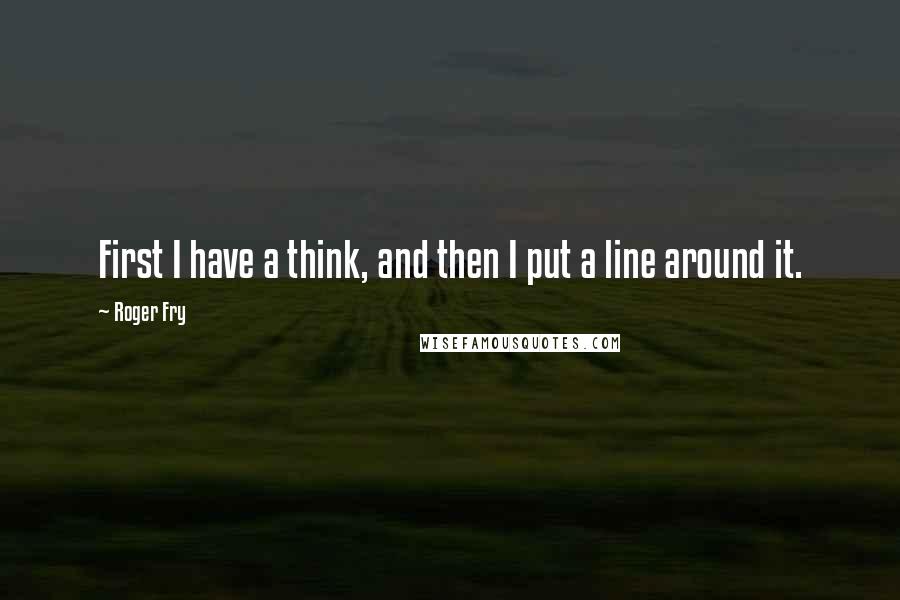 Roger Fry Quotes: First I have a think, and then I put a line around it.