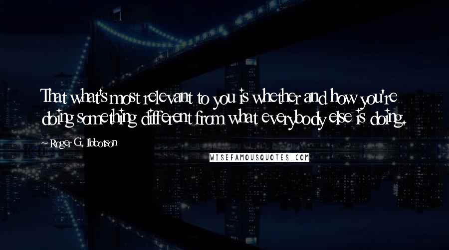 Roger G. Ibbotson Quotes: That what's most relevant to you is whether and how you're doing something different from what everybody else is doing.