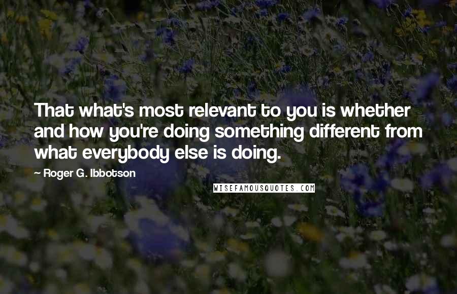 Roger G. Ibbotson Quotes: That what's most relevant to you is whether and how you're doing something different from what everybody else is doing.