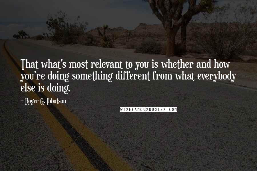 Roger G. Ibbotson Quotes: That what's most relevant to you is whether and how you're doing something different from what everybody else is doing.