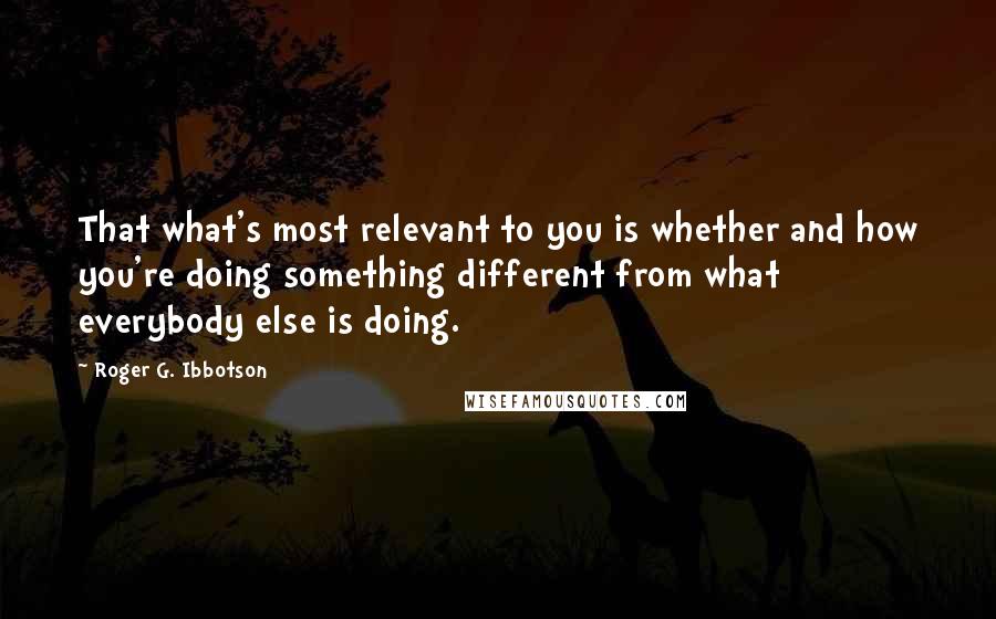 Roger G. Ibbotson Quotes: That what's most relevant to you is whether and how you're doing something different from what everybody else is doing.