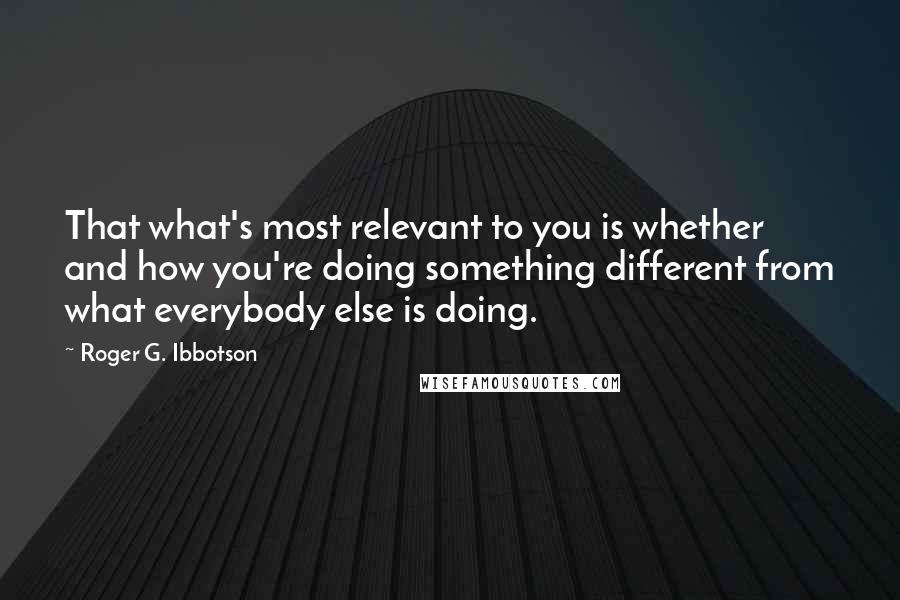 Roger G. Ibbotson Quotes: That what's most relevant to you is whether and how you're doing something different from what everybody else is doing.