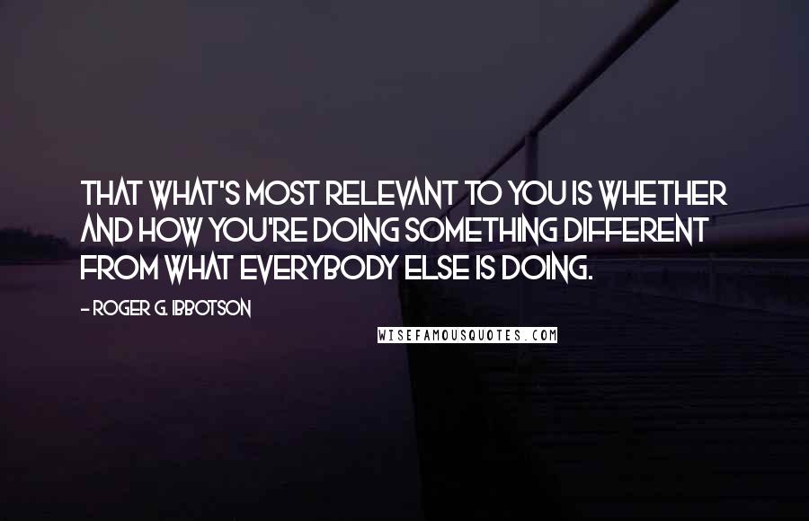 Roger G. Ibbotson Quotes: That what's most relevant to you is whether and how you're doing something different from what everybody else is doing.