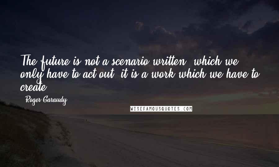 Roger Garaudy Quotes: The future is not a scenario written, which we only have to act out; it is a work which we have to create.