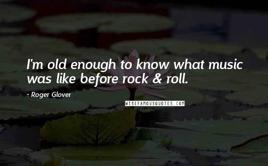 Roger Glover Quotes: I'm old enough to know what music was like before rock & roll.