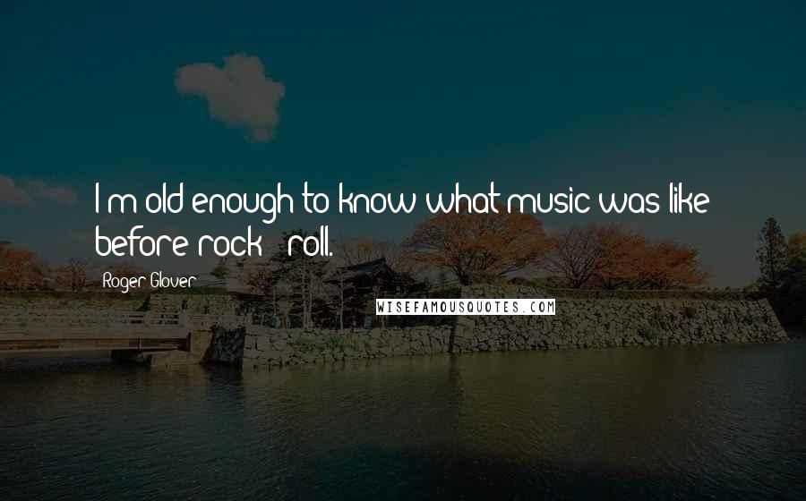 Roger Glover Quotes: I'm old enough to know what music was like before rock & roll.