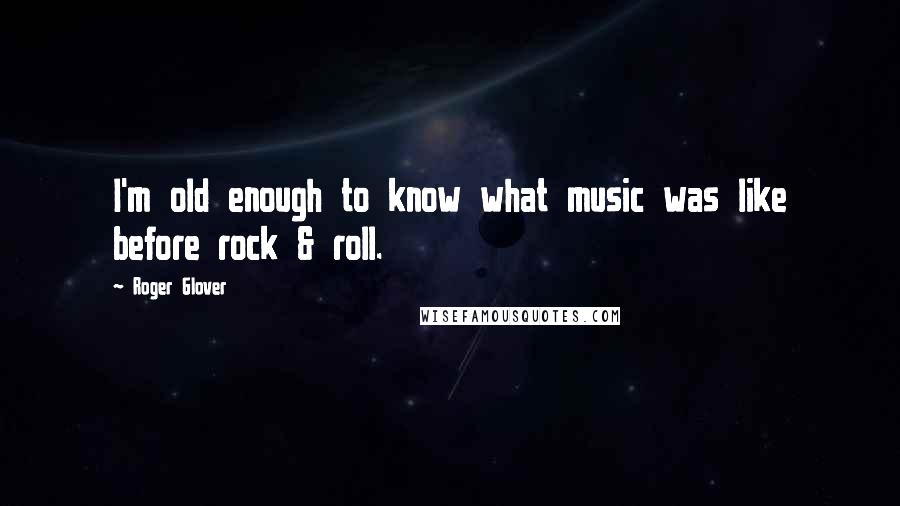 Roger Glover Quotes: I'm old enough to know what music was like before rock & roll.