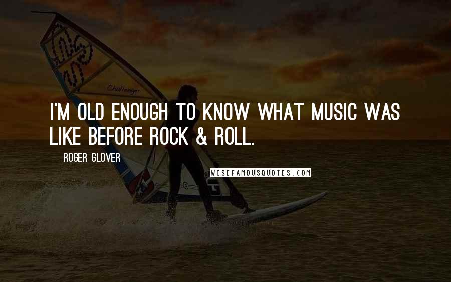 Roger Glover Quotes: I'm old enough to know what music was like before rock & roll.