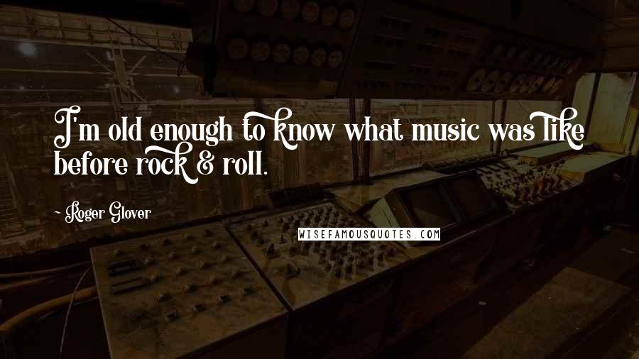 Roger Glover Quotes: I'm old enough to know what music was like before rock & roll.