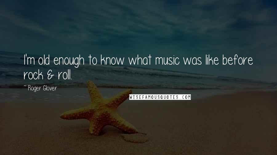 Roger Glover Quotes: I'm old enough to know what music was like before rock & roll.