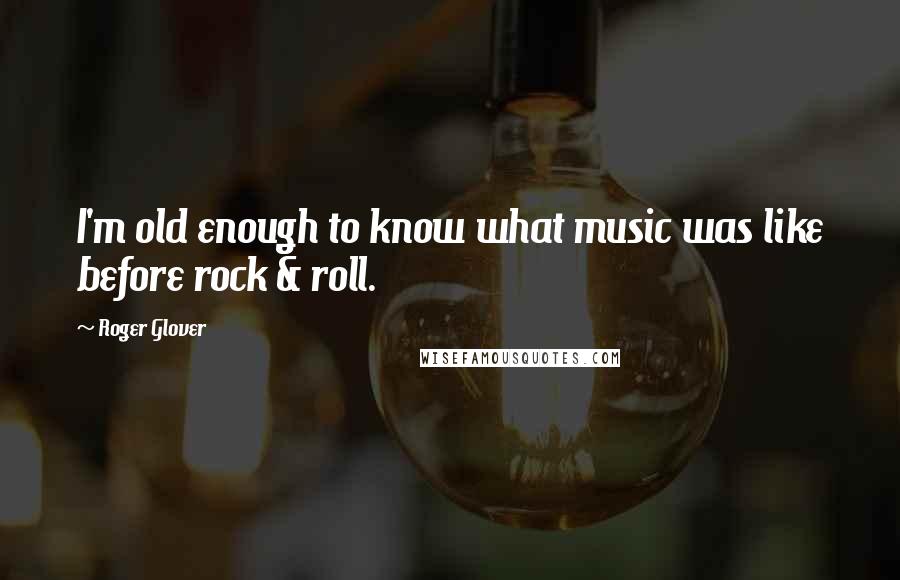 Roger Glover Quotes: I'm old enough to know what music was like before rock & roll.