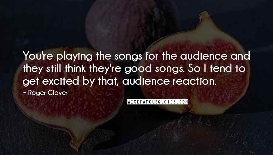 Roger Glover Quotes: You're playing the songs for the audience and they still think they're good songs. So I tend to get excited by that, audience reaction.