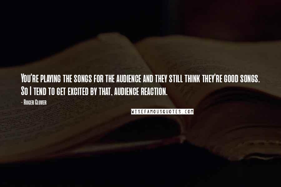 Roger Glover Quotes: You're playing the songs for the audience and they still think they're good songs. So I tend to get excited by that, audience reaction.