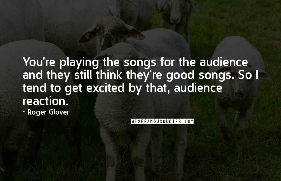 Roger Glover Quotes: You're playing the songs for the audience and they still think they're good songs. So I tend to get excited by that, audience reaction.