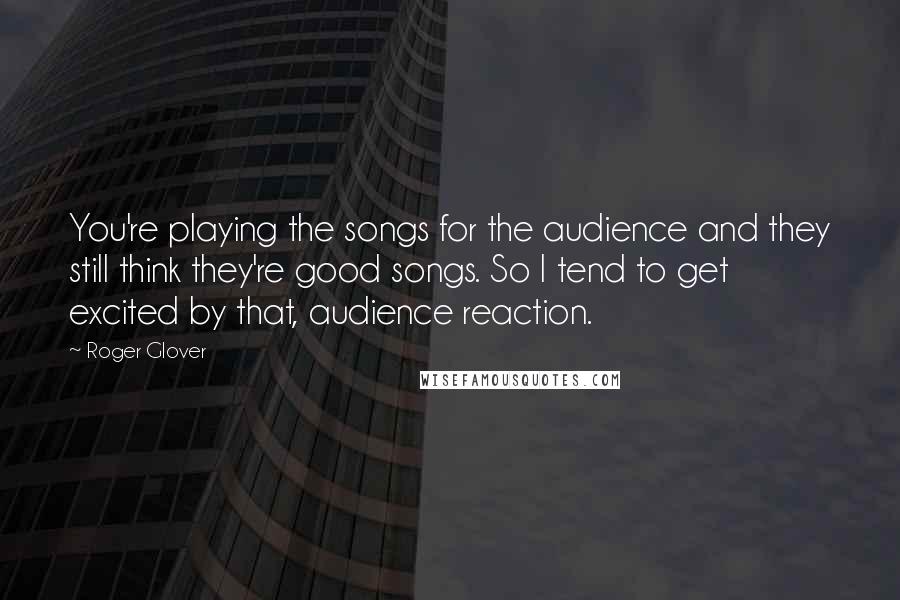 Roger Glover Quotes: You're playing the songs for the audience and they still think they're good songs. So I tend to get excited by that, audience reaction.