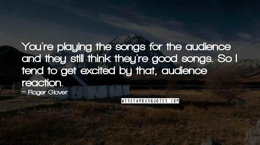 Roger Glover Quotes: You're playing the songs for the audience and they still think they're good songs. So I tend to get excited by that, audience reaction.