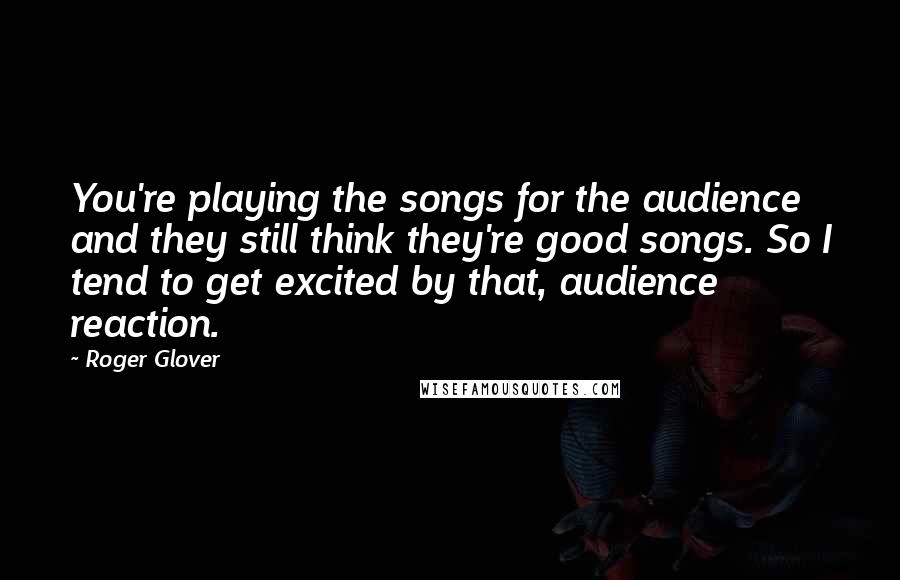 Roger Glover Quotes: You're playing the songs for the audience and they still think they're good songs. So I tend to get excited by that, audience reaction.