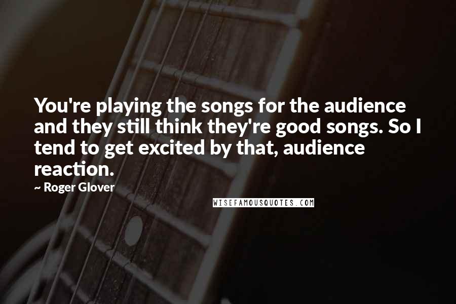 Roger Glover Quotes: You're playing the songs for the audience and they still think they're good songs. So I tend to get excited by that, audience reaction.